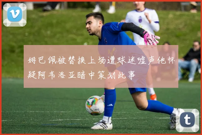 姆巴佩被替换上场遭球迷嘘声他怀疑阿韦洛亚暗中策划此事