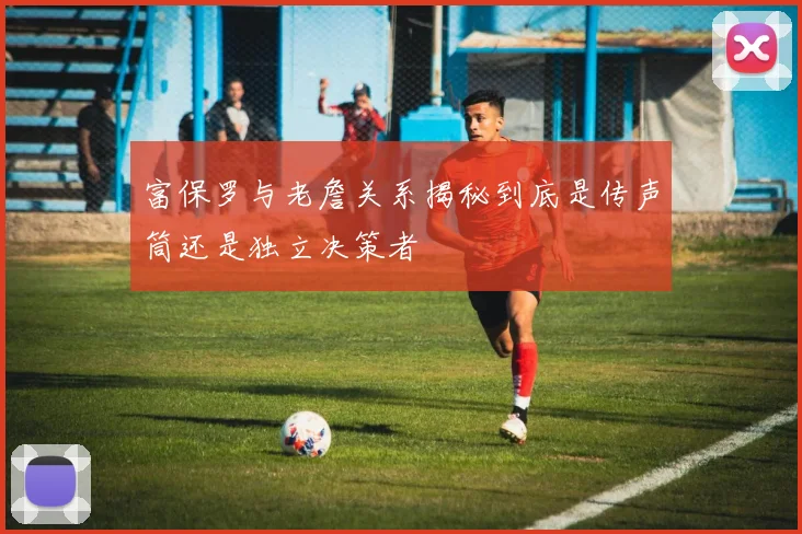 富保罗与老詹关系揭秘到底是传声筒还是独立决策者