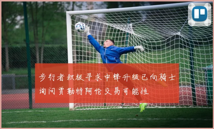 步行者积极寻求中锋升级已向骑士询问贾勒特阿伦交易可能性