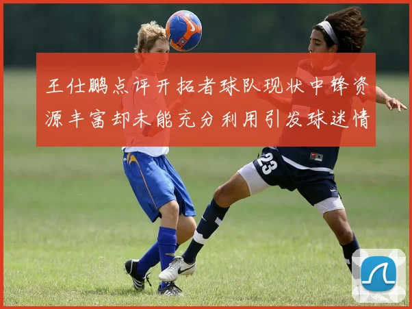 王仕鹏点评开拓者球队现状中锋资源丰富却未能充分利用引发球迷情感交织