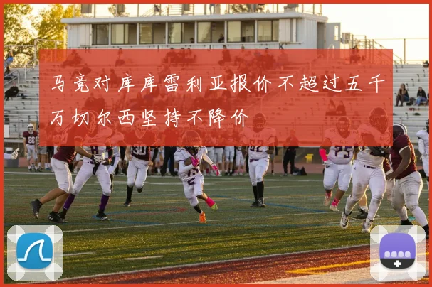 马竞对库库雷利亚报价不超过五千万切尔西坚持不降价