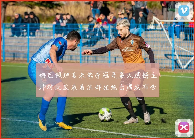 姆巴佩坦言未能夺冠是最大遗憾主帅对此发表看法却拒绝出席发布会