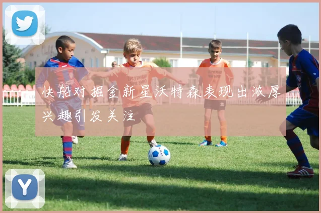 快船对掘金新星沃特森表现出浓厚兴趣引发关注