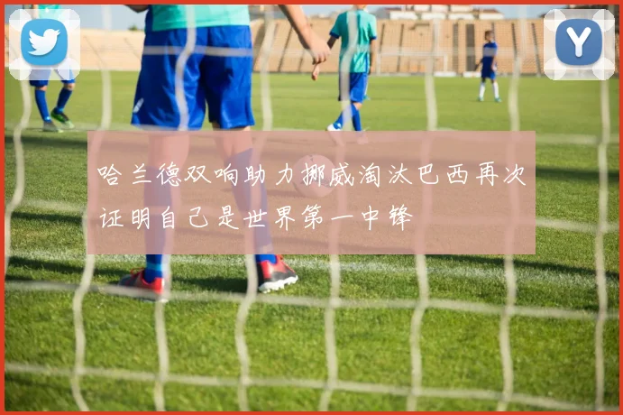 哈兰德双响助力挪威淘汰巴西再次证明自己是世界第一中锋