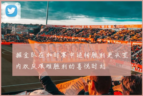 掘金队在加时赛中逆转胜利更衣室内欢庆艰难胜利的喜悦时刻