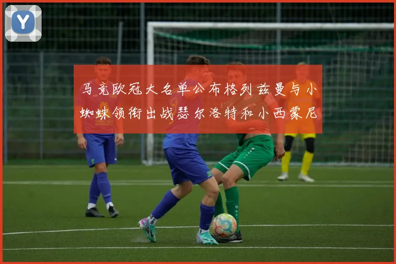 马竞欧冠大名单公布格列兹曼与小蜘蛛领衔出战瑟尔洛特和小西蒙尼在列