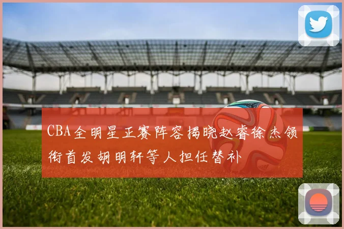 CBA全明星正赛阵容揭晓赵睿徐杰领衔首发胡明轩等人担任替补