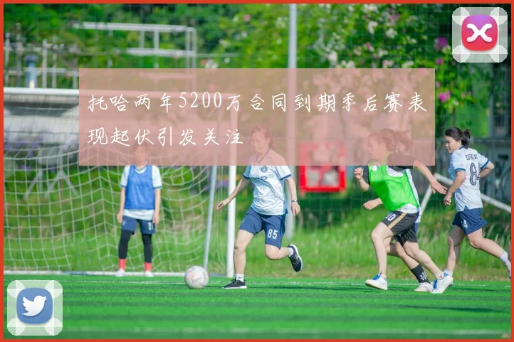 托哈两年5200万合同到期季后赛表现起伏引发关注