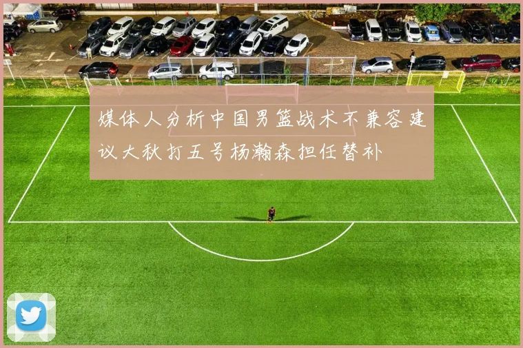 媒体人分析中国男篮战术不兼容建议大秋打五号杨瀚森担任替补
