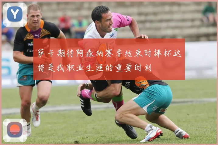 萨卡期待阿森纳赛季结束时捧杯这将是我职业生涯的重要时刻