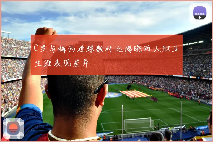 C罗与梅西进球数对比揭晓两人职业生涯表现差异