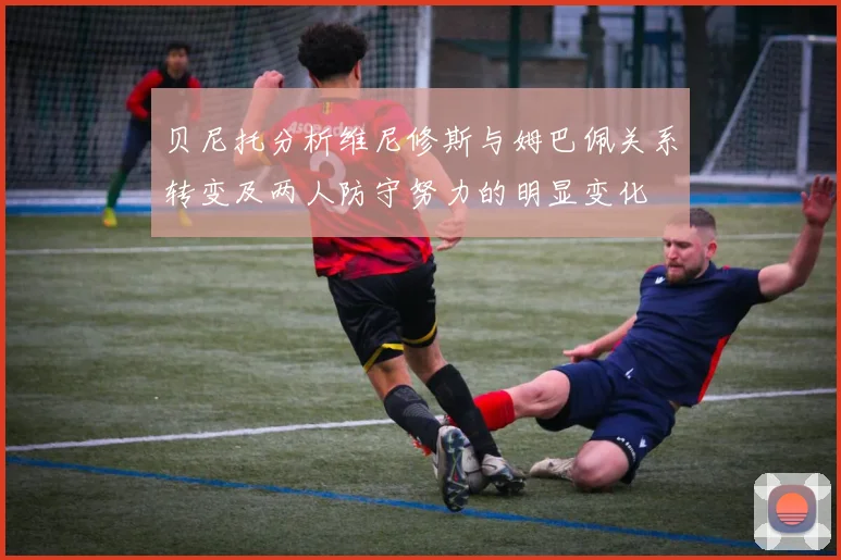 贝尼托分析维尼修斯与姆巴佩关系转变及两人防守努力的明显变化