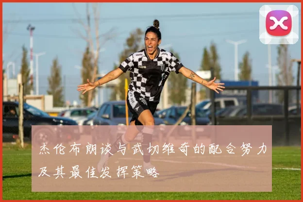 杰伦布朗谈与武切维奇的配合努力及其最佳发挥策略
