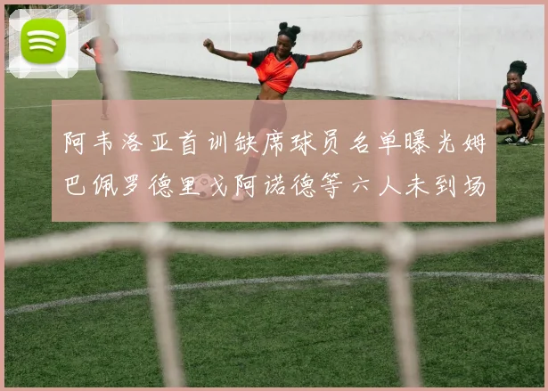阿韦洛亚首训缺席球员名单曝光姆巴佩罗德里戈阿诺德等六人未到场