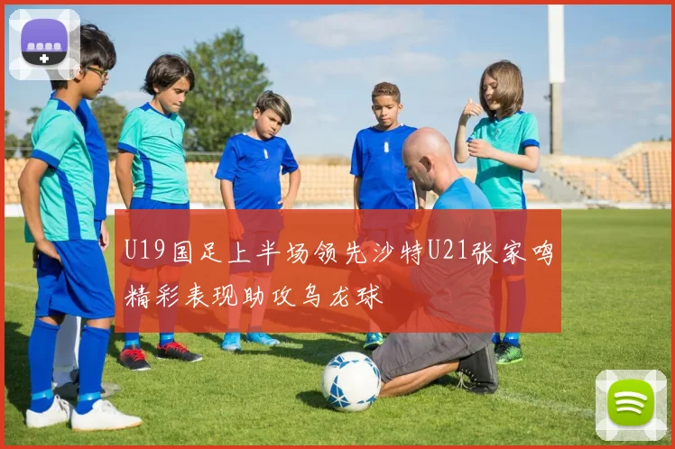 U19国足上半场领先沙特U21张家鸣精彩表现助攻乌龙球