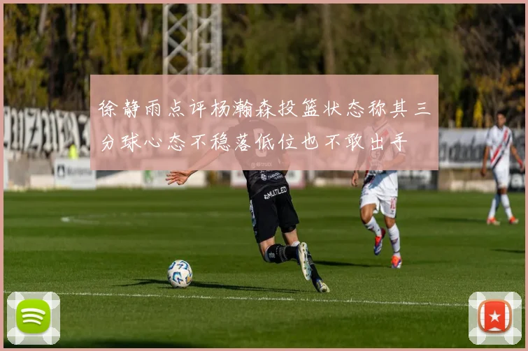 徐静雨点评杨瀚森投篮状态称其三分球心态不稳落低位也不敢出手