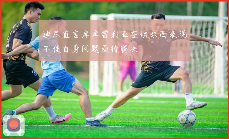 迪尼直言库库雷利亚在切尔西表现不佳自身问题亟待解决